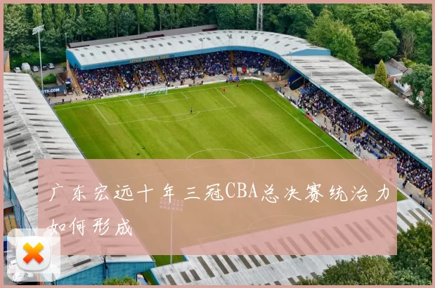广东宏远十年三冠CBA总决赛统治力如何形成