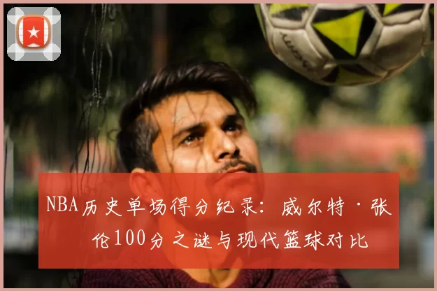 NBA历史单场得分纪录：威尔特·张伯伦100分之谜与现代篮球对比