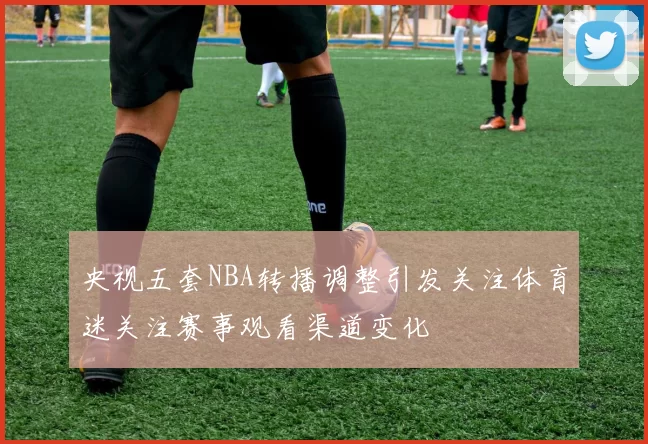 央视五套NBA转播调整引发关注体育迷关注赛事观看渠道变化