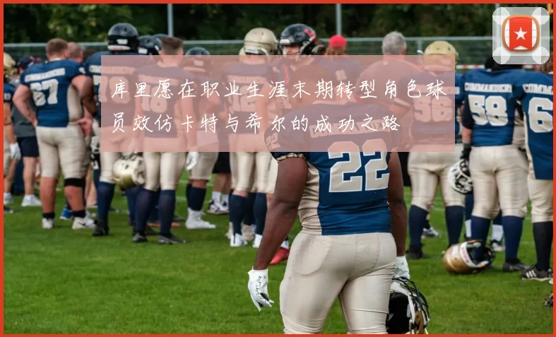 库里愿在职业生涯末期转型角色球员效仿卡特与希尔的成功之路