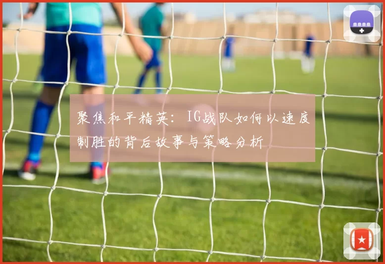 聚焦和平精英：IG战队如何以速度制胜的背后故事与策略分析