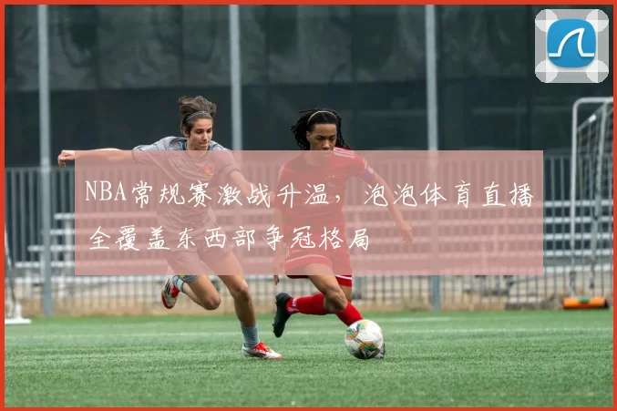 NBA常规赛激战升温,泡泡体育直播全覆盖东西部争冠格局