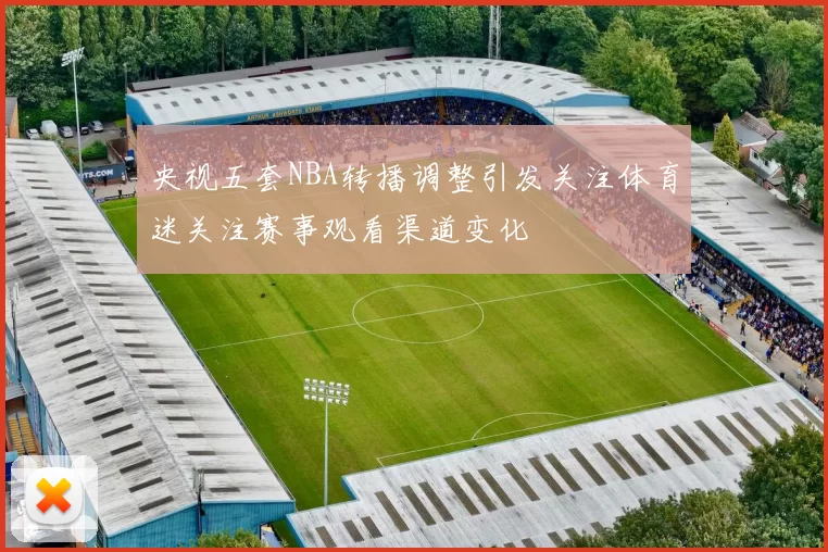 央视五套NBA转播调整引发关注体育迷关注赛事观看渠道变化