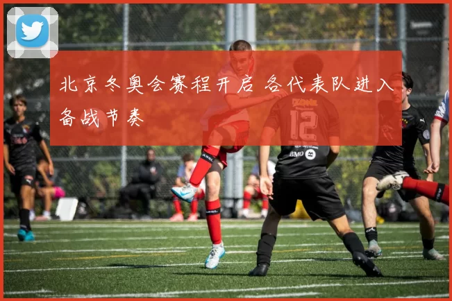 北京冬奥会赛程开启 各代表队进入备战节奏