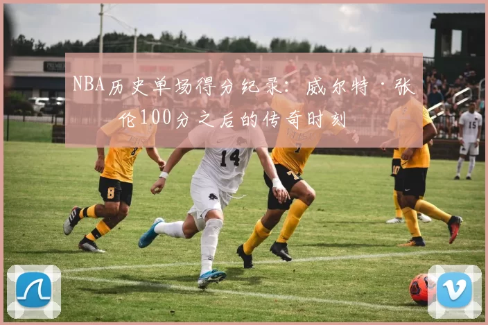 NBA历史单场得分纪录：威尔特·张伯伦100分之后的传奇时刻