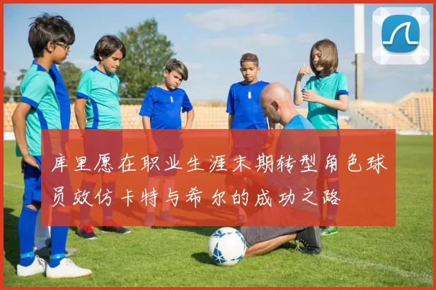 库里愿在职业生涯末期转型角色球员效仿卡特与希尔的成功之路