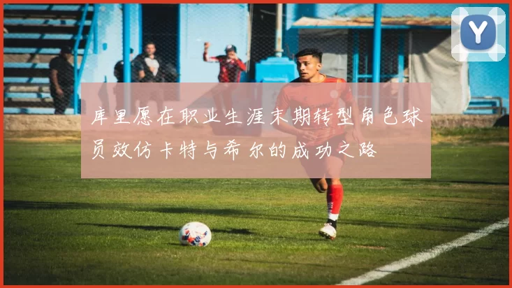 库里愿在职业生涯末期转型角色球员效仿卡特与希尔的成功之路