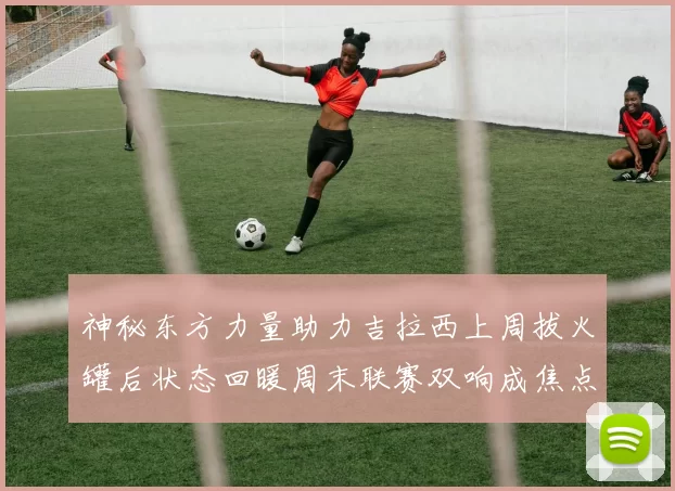 神秘东方力量助力吉拉西上周拔火罐后状态回暖周末联赛双响成焦点