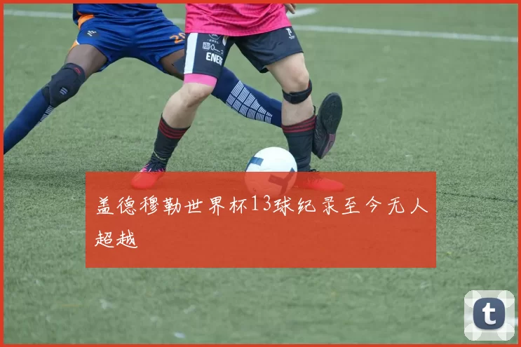 盖德穆勒世界杯13球纪录至今无人超越