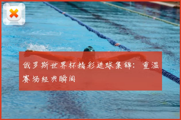 俄罗斯世界杯精彩进球集锦:重温赛场经典瞬间