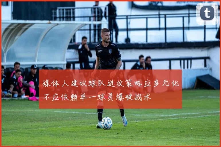 媒体人建议球队进攻策略应多元化不应依赖单一球员爆破战术