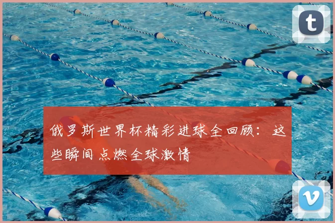 俄罗斯世界杯精彩进球全回顾：这些瞬间点燃全球激情