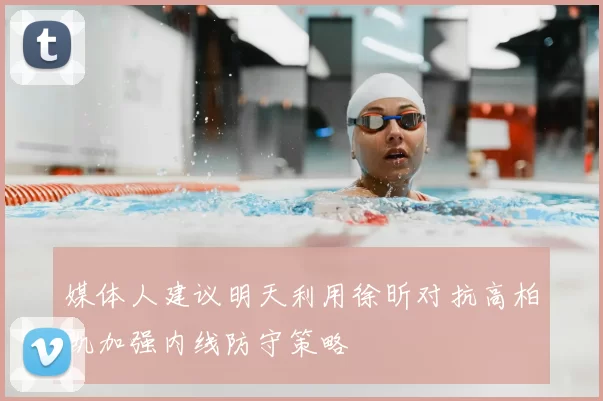 媒体人建议明天利用徐昕对抗高柏凯加强内线防守策略