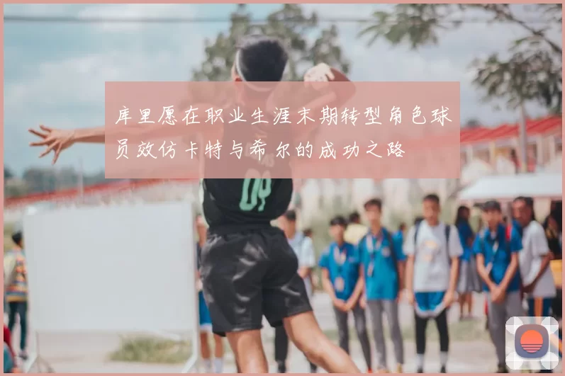 库里愿在职业生涯末期转型角色球员效仿卡特与希尔的成功之路