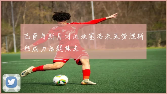 巴萨与新月讨论坎塞洛未来努涅斯也成为话题焦点