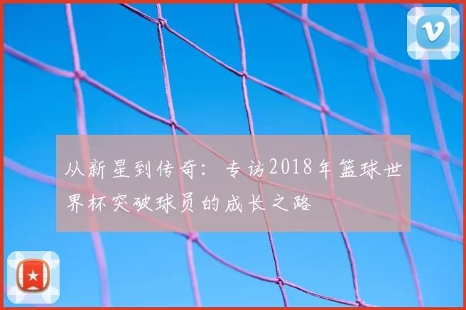 从新星到传奇:专访2018年篮球世界杯突破球员的成长之路