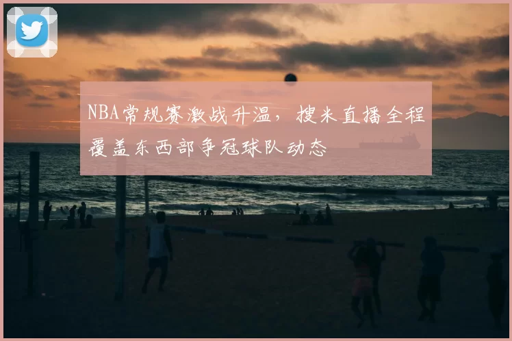 NBA常规赛激战升温，搜米直播全程覆盖东西部争冠球队动态