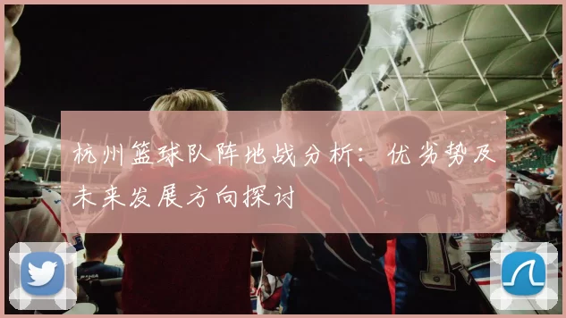 杭州篮球队阵地战分析:优劣势及未来发展方向探讨