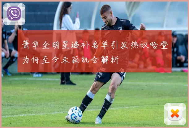 萧华全明星递补名单引发热议哈登为何至今未获机会解析