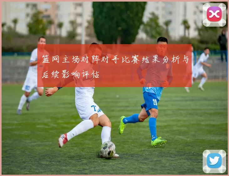 篮网主场对阵对手比赛结果分析与后续影响评估