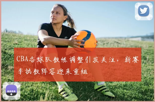 CBA各球队教练调整引发关注，新赛季执教阵容迎来重组