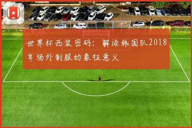 世界杯西装密码：解读韩国队2018年场外制服的象征意义