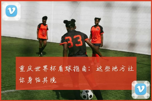 重庆世界杯看球指南：这些地方让你身临其境