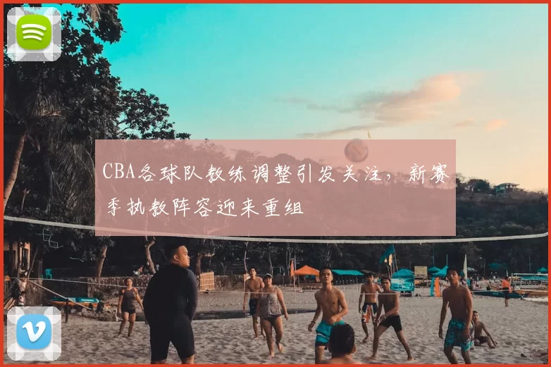 CBA各球队教练调整引发关注，新赛季执教阵容迎来重组
