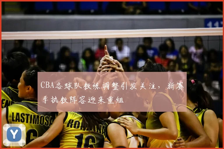 CBA各球队教练调整引发关注，新赛季执教阵容迎来重组
