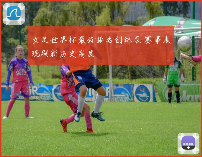 女足世界杯最好排名创纪录 赛事表现刷新历史高度