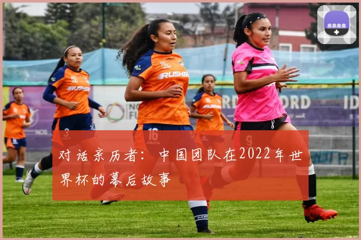 对话亲历者：中国团队在2022年世界杯的幕后故事