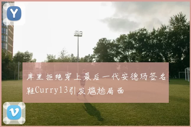 库里拒绝穿上最后一代安德玛签名鞋Curry13引发尴尬局面