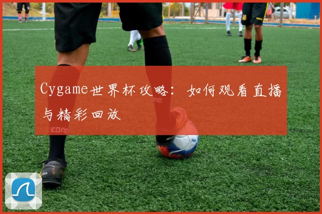 Cygame世界杯攻略:如何观看直播与精彩回放