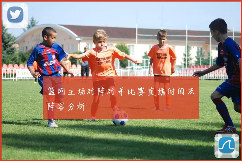 篮网主场对阵对手比赛直播时间及阵容分析