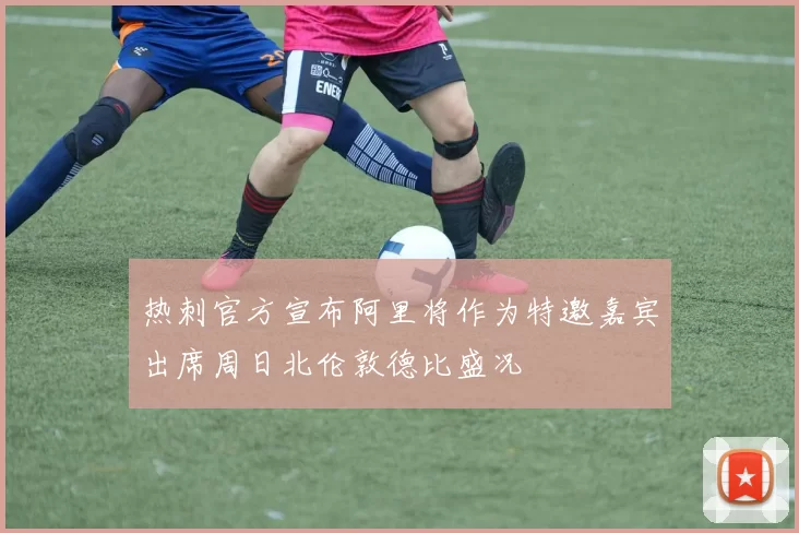 热刺官方宣布阿里将作为特邀嘉宾出席周日北伦敦德比盛况