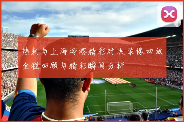 热刺与上海海港精彩对决录像回放全程回顾与精彩瞬间分析