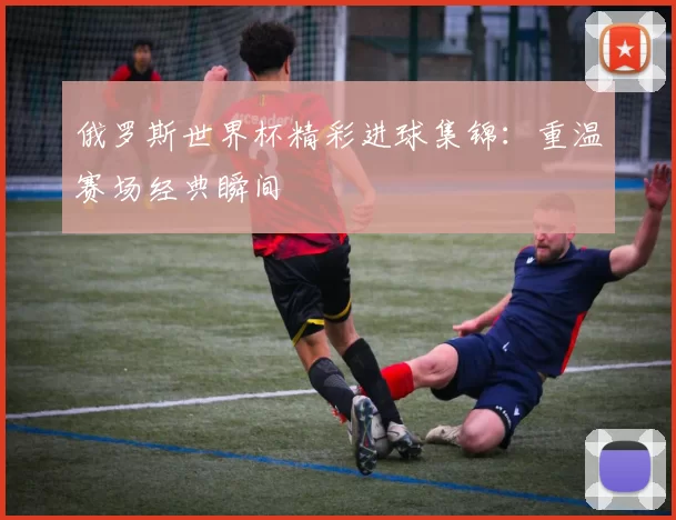 俄罗斯世界杯精彩进球集锦:重温赛场经典瞬间