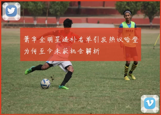 萧华全明星递补名单引发热议哈登为何至今未获机会解析