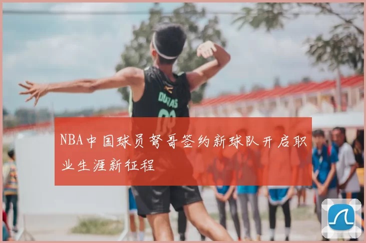 NBA中国球员弩哥签约新球队开启职业生涯新征程
