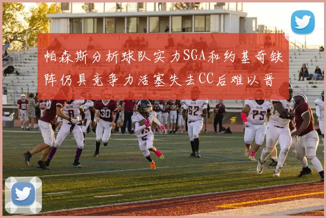 帕森斯分析球队实力SGA和约基奇缺阵仍具竞争力活塞失去CC后难以晋级附加赛