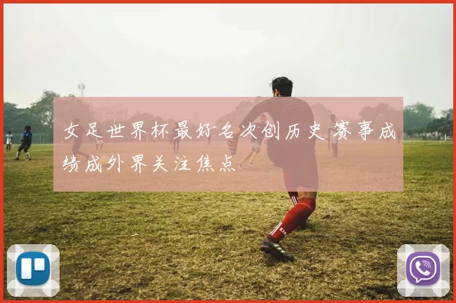 女足世界杯最好名次创历史 赛事成绩成外界关注焦点