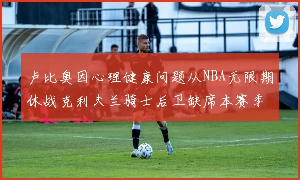 卢比奥因心理健康问题从NBA无限期休战克利夫兰骑士后卫缺席本赛季