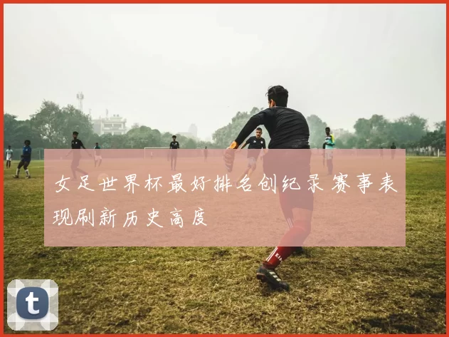 女足世界杯最好排名创纪录 赛事表现刷新历史高度