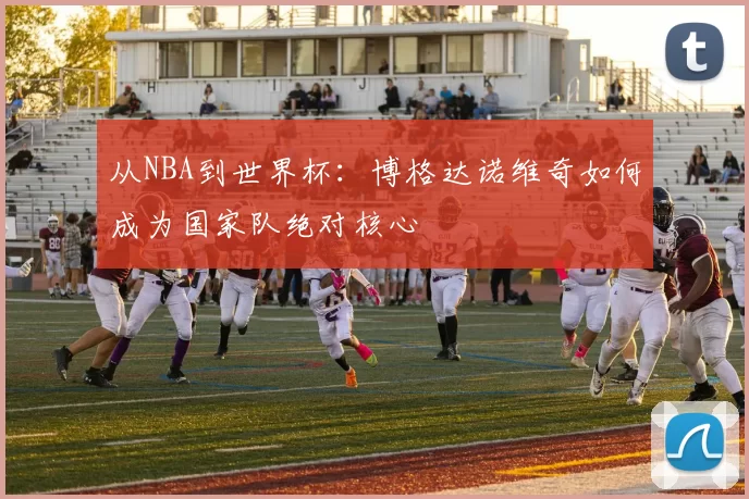 从NBA到世界杯:博格达诺维奇如何成为国家队绝对核心