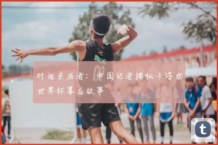 对话亲历者:中国记者揭秘卡塔尔世界杯幕后故事