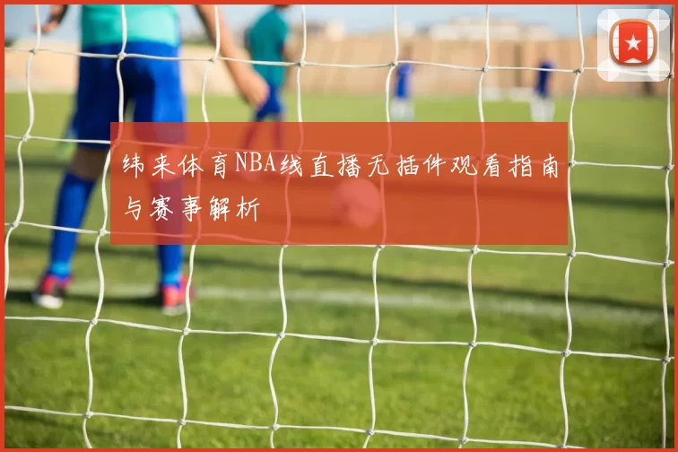 纬来体育NBA线直播无插件观看指南与赛事解析