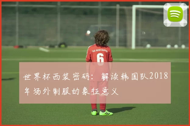 世界杯西装密码：解读韩国队2018年场外制服的象征意义