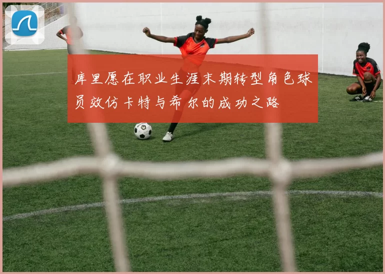 库里愿在职业生涯末期转型角色球员效仿卡特与希尔的成功之路