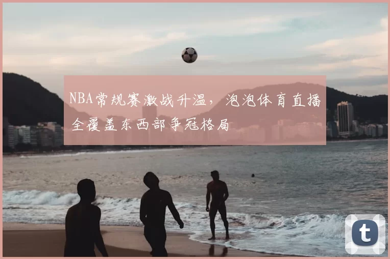 NBA常规赛激战升温，泡泡体育直播全覆盖东西部争冠格局