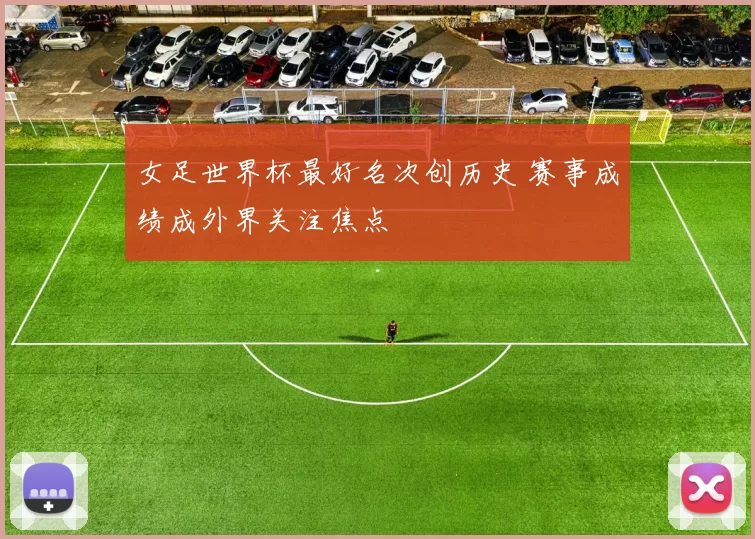女足世界杯最好名次创历史 赛事成绩成外界关注焦点